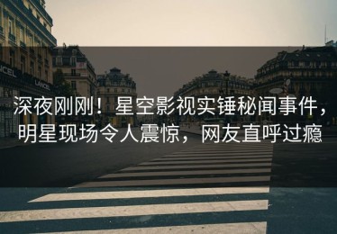 深夜刚刚！星空影视实锤秘闻事件，明星现场令人震惊，网友直呼过瘾