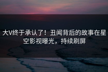 大V终于承认了！丑闻背后的故事在星空影视曝光，持续刷屏