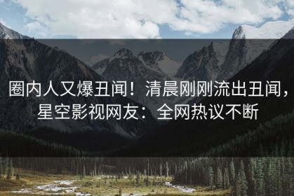 圈内人又爆丑闻！清晨刚刚流出丑闻，星空影视网友：全网热议不断