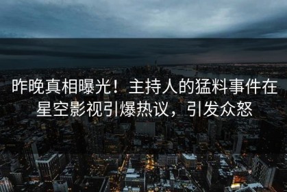 昨晚真相曝光！主持人的猛料事件在星空影视引爆热议，引发众怒