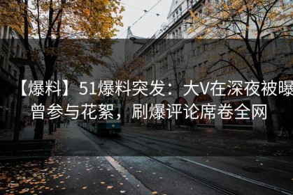 【爆料】51爆料突发：大V在深夜被曝曾参与花絮，刷爆评论席卷全网