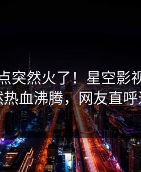 昨晚热点突然火了！星空影视神秘人居然热血沸腾，网友直呼过瘾