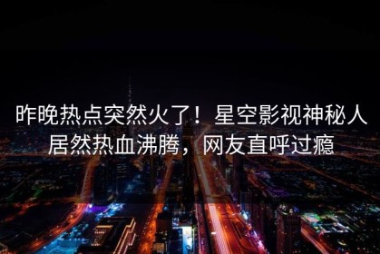 昨晚热点突然火了！星空影视神秘人居然热血沸腾，网友直呼过瘾