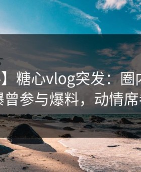 【爆料】糖心vlog突发：圈内人在昨晚被曝曾参与爆料，动情席卷全网