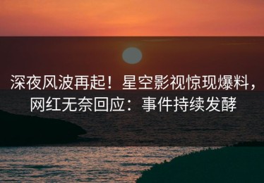 深夜风波再起！星空影视惊现爆料，网红无奈回应：事件持续发酵