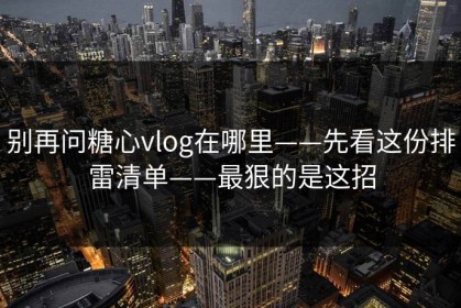 别再问糖心vlog在哪里——先看这份排雷清单——最狠的是这招