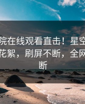 星辰影院在线观看直击！星空影视明星曝光花絮，刷屏不断，全网热议不断