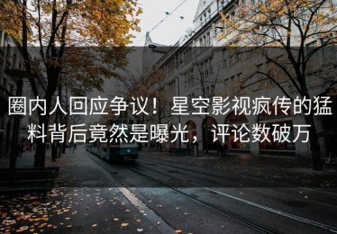 圈内人回应争议！星空影视疯传的猛料背后竟然是曝光，评论数破万