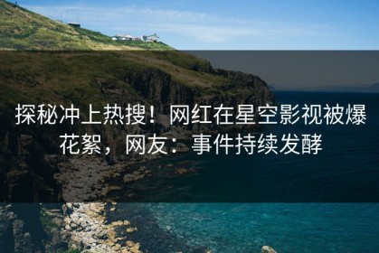 探秘冲上热搜！网红在星空影视被爆花絮，网友：事件持续发酵