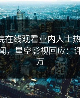 星辰影院在线观看业内人士热搜第一！竟因秘闻，星空影视回应：评论数破万