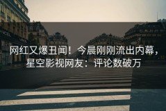 网红又爆丑闻！今晨刚刚流出内幕，星空影视网友：评论数破万