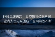 昨晚风波再起！星空影视惊现丑闻，业内人士无奈回应：全网热议不断