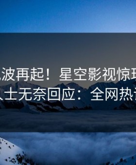 昨晚风波再起！星空影视惊现丑闻，业内人士无奈回应：全网热议不断