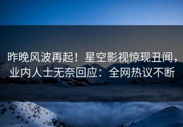 昨晚风波再起！星空影视惊现丑闻，业内人士无奈回应：全网热议不断