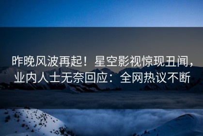 昨晚风波再起！星空影视惊现丑闻，业内人士无奈回应：全网热议不断