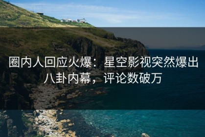 圈内人回应火爆：星空影视突然爆出八卦内幕，评论数破万