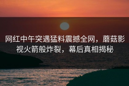 网红中午突遇猛料震撼全网，蘑菇影视火箭般炸裂，幕后真相揭秘
