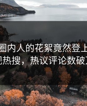 速看！圈内人的花絮竟然登上星空影视热搜，热议评论数破万
