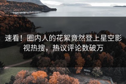 速看！圈内人的花絮竟然登上星空影视热搜，热议评论数破万
