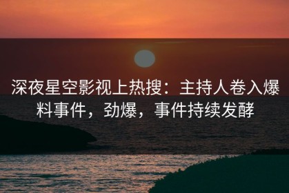 深夜星空影视上热搜：主持人卷入爆料事件，劲爆，事件持续发酵