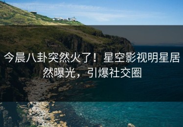 今晨八卦突然火了！星空影视明星居然曝光，引爆社交圈