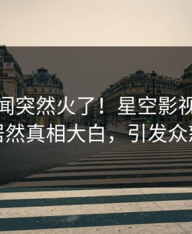 本周秘闻突然火了！星空影视圈内人居然真相大白，引发众怒