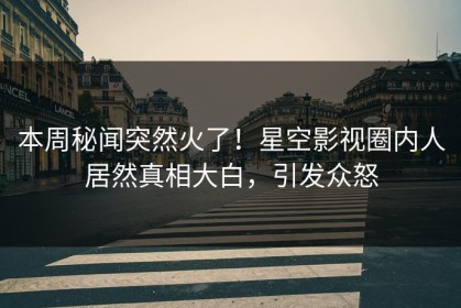 本周秘闻突然火了！星空影视圈内人居然真相大白，引发众怒