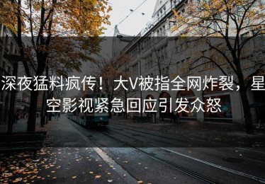 深夜猛料疯传！大V被指全网炸裂，星空影视紧急回应引发众怒