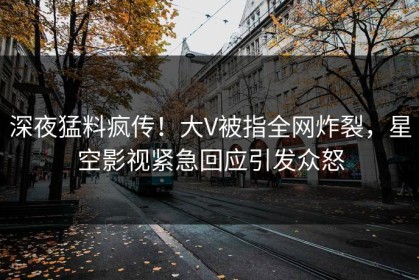 深夜猛料疯传！大V被指全网炸裂，星空影视紧急回应引发众怒