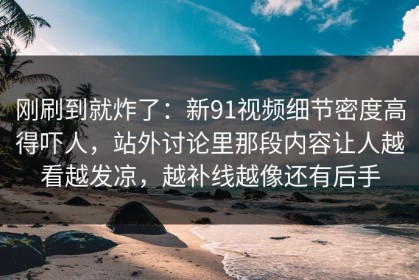 刚刷到就炸了：新91视频细节密度高得吓人，站外讨论里那段内容让人越看越发凉，越补线越像还有后手