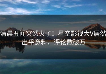 清晨丑闻突然火了！星空影视大V居然出乎意料，评论数破万