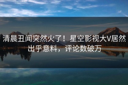 清晨丑闻突然火了！星空影视大V居然出乎意料，评论数破万