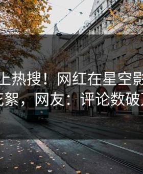 探秘冲上热搜！网红在星空影视被爆花絮，网友：评论数破万
