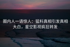 圈内人一语惊人：猛料真相引发真相大白，星空影视疯狂转发