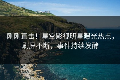 刚刚直击！星空影视明星曝光热点，刷屏不断，事件持续发酵