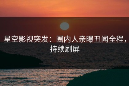 星空影视突发：圈内人亲曝丑闻全程，持续刷屏