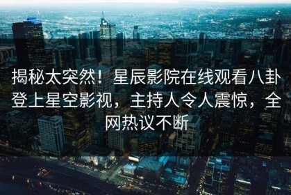 揭秘太突然！星辰影院在线观看八卦登上星空影视，主持人令人震惊，全网热议不断