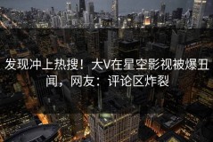 发现冲上热搜！大V在星空影视被爆丑闻，网友：评论区炸裂