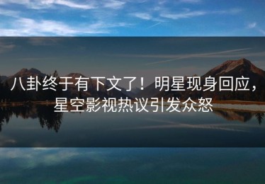 八卦终于有下文了！明星现身回应，星空影视热议引发众怒