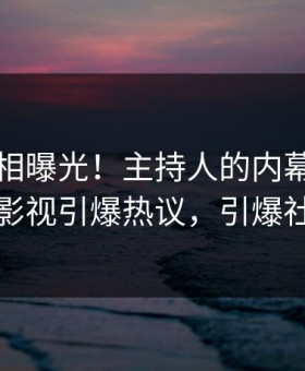 昨晚真相曝光！主持人的内幕事件在星空影视引爆热议，引爆社交圈