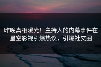 昨晚真相曝光！主持人的内幕事件在星空影视引爆热议，引爆社交圈