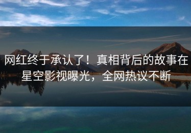 网红终于承认了！真相背后的故事在星空影视曝光，全网热议不断