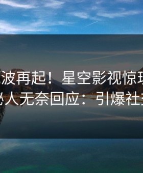 清晨风波再起！星空影视惊现内幕，神秘人无奈回应：引爆社交圈