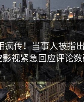 深夜真相疯传！当事人被指出乎意料，星空影视紧急回应评论数破万