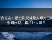 深夜直击！星空影视神秘人曝光丑闻，全网炸裂，真相让人瞠目