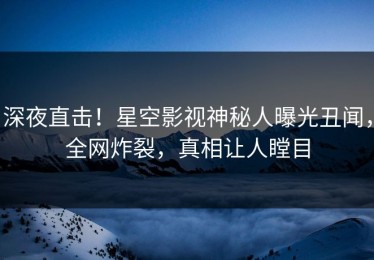 深夜直击！星空影视神秘人曝光丑闻，全网炸裂，真相让人瞠目