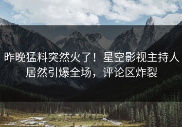 昨晚猛料突然火了！星空影视主持人居然引爆全场，评论区炸裂
