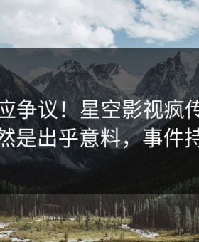 网红回应争议！星空影视疯传的猛料背后竟然是出乎意料，事件持续发酵