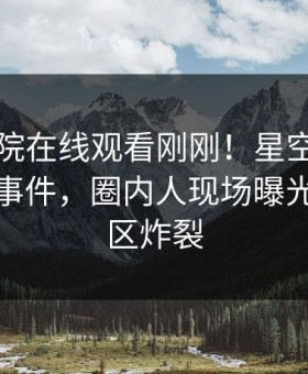星辰影院在线观看刚刚！星空影视实锤八卦事件，圈内人现场曝光，评论区炸裂
