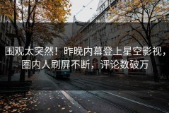 围观太突然！昨晚内幕登上星空影视，圈内人刷屏不断，评论数破万